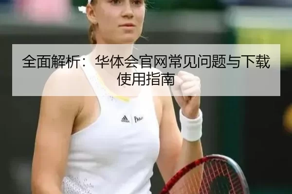 全面解析：华体会官网常见问题与下载使用指南