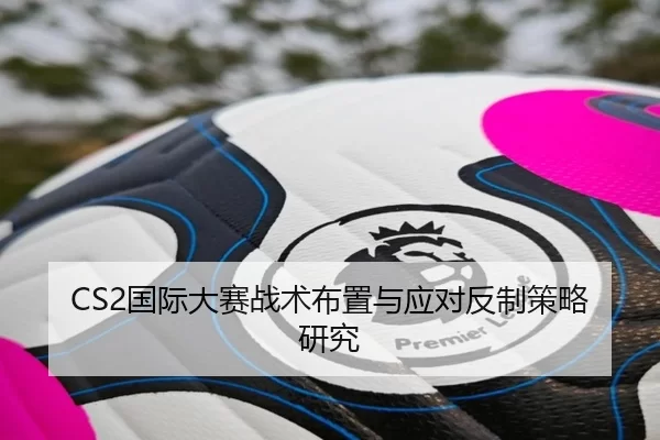 CS2国际大赛战术布置与应对反制策略研究